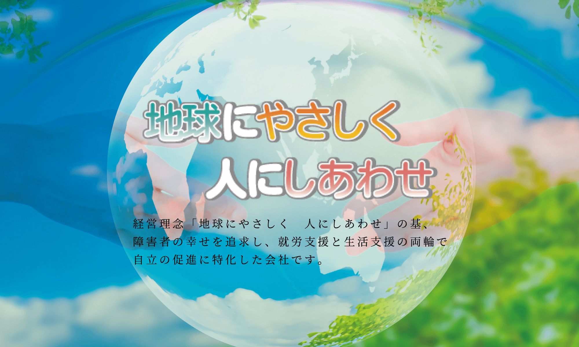 経営理念「地球にやさしく 人にしあわせ」の基、障害者の幸せを追求し、就労支援と生活支援の両輪で自立の促進に特化した会社です。