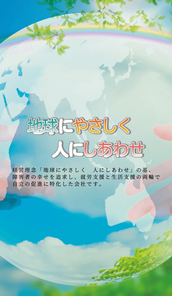 経営理念「地球にやさしく 人にしあわせ」の基、障害者の幸せを追求し、就労支援と生活支援の両輪で自立の促進に特化した会社です。