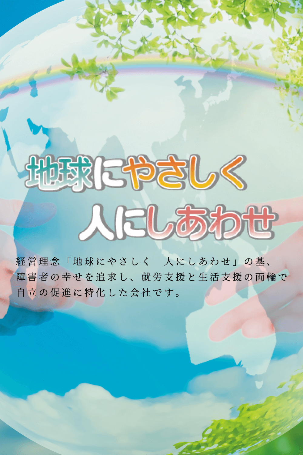 経営理念「地球にやさしく 人にしあわせ」の基、障害者の幸せを追求し、就労支援と生活支援の両輪で自立の促進に特化した会社です。